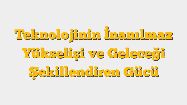 Teknolojinin İnanılmaz Yükselişi ve Geleceği Şekillendiren Gücü