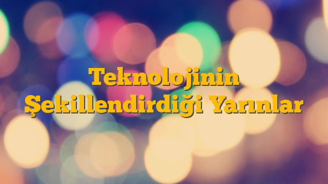 Teknolojinin Şekillendirdiği Yarınlar
