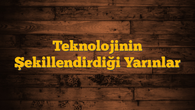 Teknolojinin Şekillendirdiği Yarınlar
