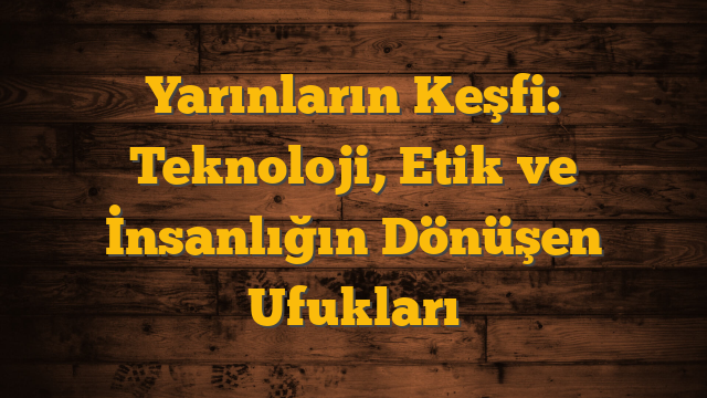 Yarınların Keşfi: Teknoloji, Etik ve İnsanlığın Dönüşen Ufukları