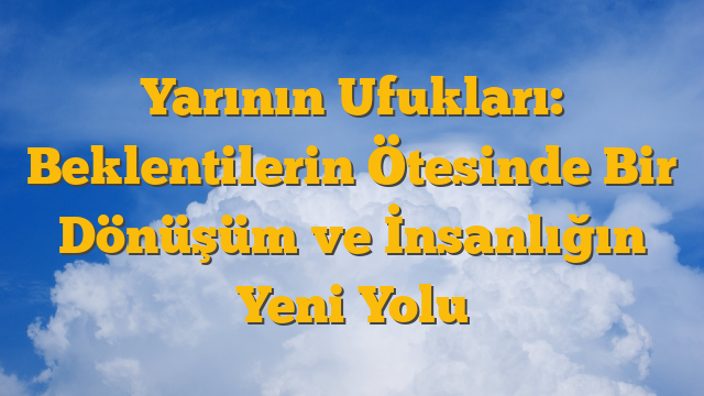 Yarının Ufukları: Beklentilerin Ötesinde Bir Dönüşüm ve İnsanlığın Yeni Yolu