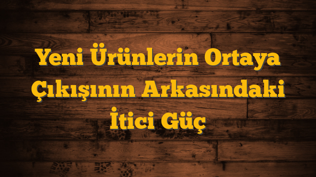 Yeni Ürünlerin Ortaya Çıkışının Arkasındaki İtici Güç