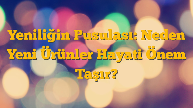 Yeniliğin Pusulası: Neden Yeni Ürünler Hayati Önem Taşır?