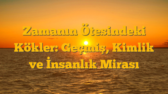 Zamanın Ötesindeki Kökler: Geçmiş, Kimlik ve İnsanlık Mirası