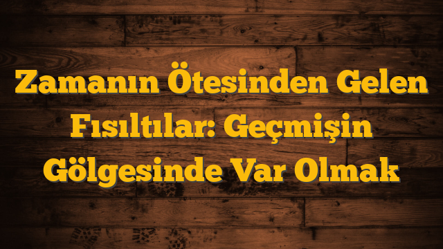 Zamanın Ötesinden Gelen Fısıltılar: Geçmişin Gölgesinde Var Olmak