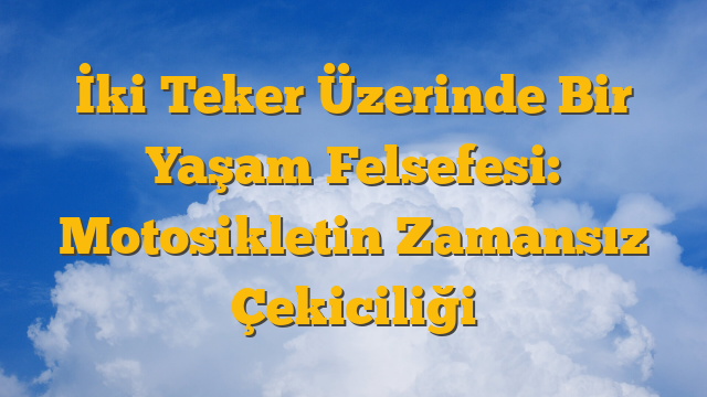 İki Teker Üzerinde Bir Yaşam Felsefesi: Motosikletin Zamansız Çekiciliği