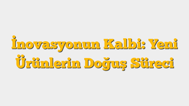 İnovasyonun Kalbi: Yeni Ürünlerin Doğuş Süreci