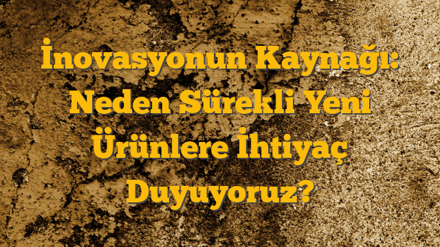 İnovasyonun Kaynağı: Neden Sürekli Yeni Ürünlere İhtiyaç Duyuyoruz?