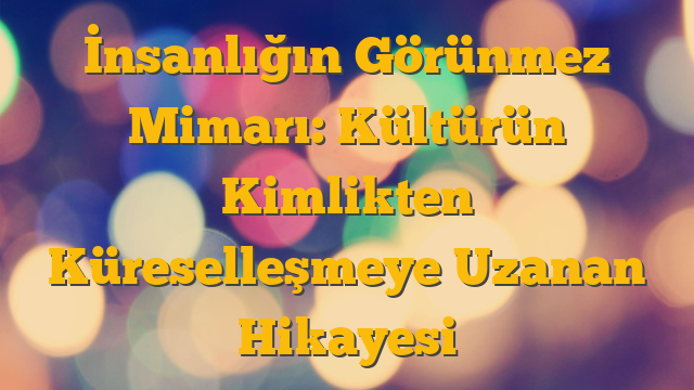 İnsanlığın Görünmez Mimarı: Kültürün Kimlikten Küreselleşmeye Uzanan Hikayesi