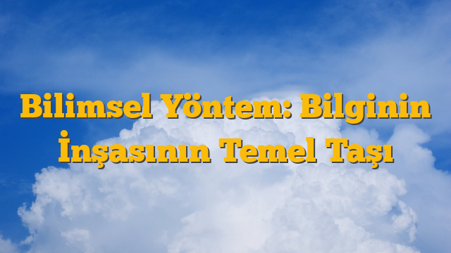 Bilimsel Yöntem: Bilginin İnşasının Temel Taşı