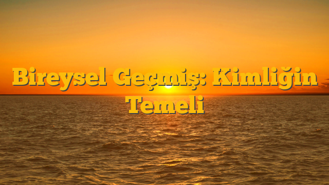Bireysel Geçmiş: Kimliğin Temeli