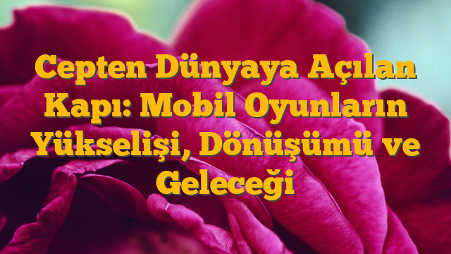 Cepten Dünyaya Açılan Kapı: Mobil Oyunların Yükselişi, Dönüşümü ve Geleceği