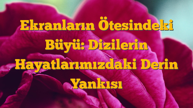 Ekranların Ötesindeki Büyü: Dizilerin Hayatlarımızdaki Derin Yankısı