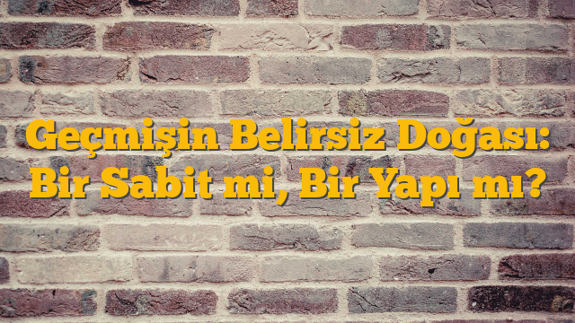 Geçmişin Belirsiz Doğası: Bir Sabit mi, Bir Yapı mı?