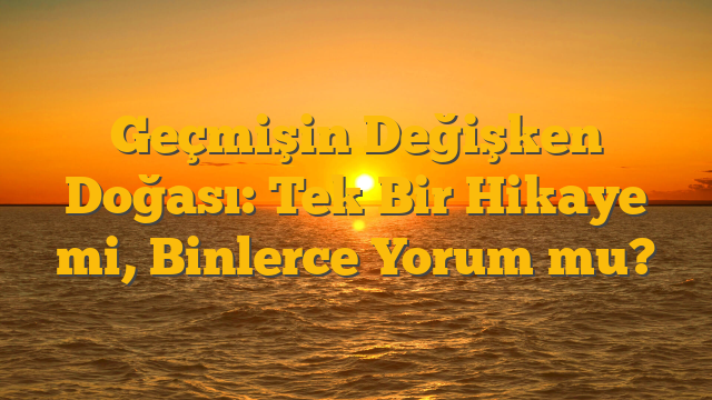 Geçmişin Değişken Doğası: Tek Bir Hikaye mi, Binlerce Yorum mu?