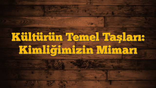 Kültürün Temel Taşları: Kimliğimizin Mimarı