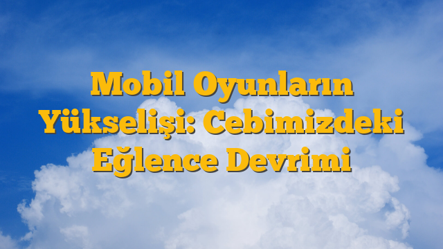 Mobil Oyunların Yükselişi: Cebimizdeki Eğlence Devrimi