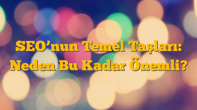 SEO’nun Temel Taşları: Neden Bu Kadar Önemli?