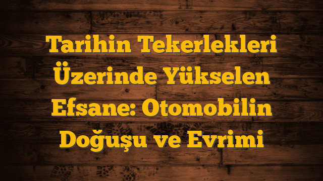 Tarihin Tekerlekleri Üzerinde Yükselen Efsane: Otomobilin Doğuşu ve Evrimi