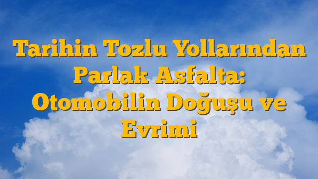 Tarihin Tozlu Yollarından Parlak Asfalta: Otomobilin Doğuşu ve Evrimi