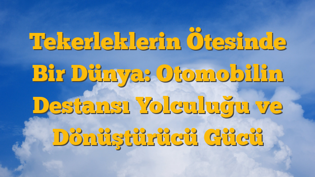Tekerleklerin Ötesinde Bir Dünya: Otomobilin Destansı Yolculuğu ve Dönüştürücü Gücü