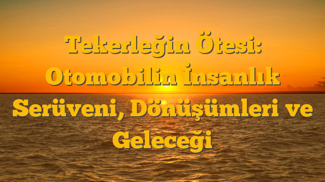 Tekerleğin Ötesi: Otomobilin İnsanlık Serüveni, Dönüşümleri ve Geleceği