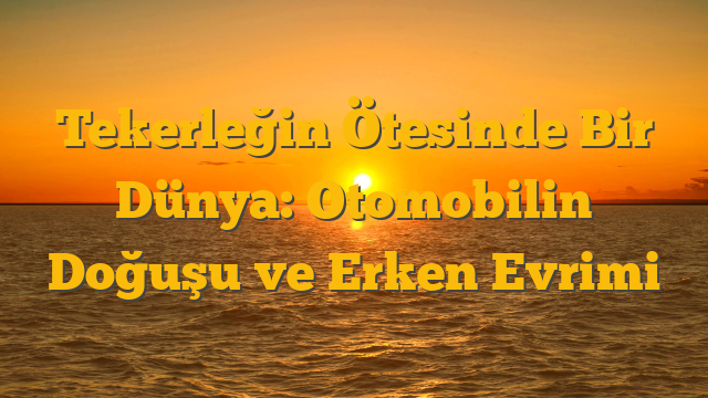 Tekerleğin Ötesinde Bir Dünya: Otomobilin Doğuşu ve Erken Evrimi