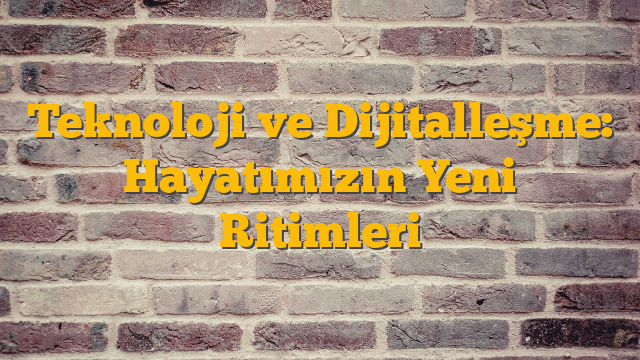 Teknoloji ve Dijitalleşme: Hayatımızın Yeni Ritimleri