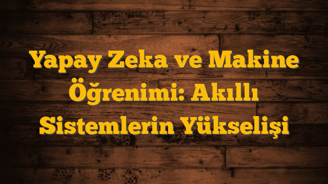 Yapay Zeka ve Makine Öğrenimi: Akıllı Sistemlerin Yükselişi