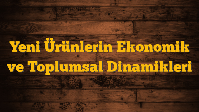 Yeni Ürünlerin Ekonomik ve Toplumsal Dinamikleri