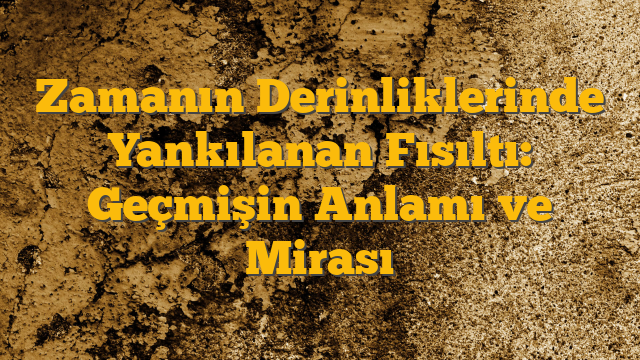Zamanın Derinliklerinde Yankılanan Fısıltı: Geçmişin Anlamı ve Mirası