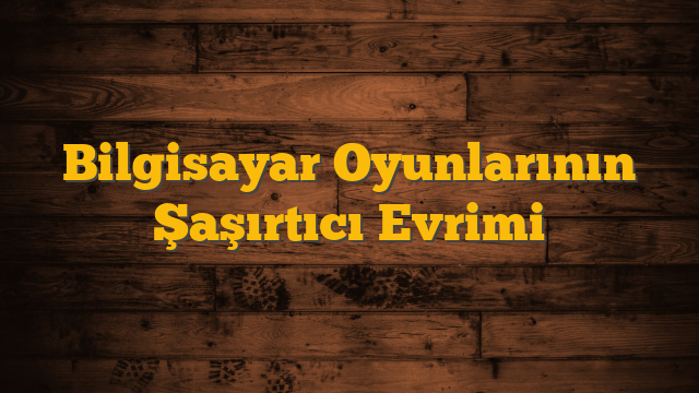 Bilgisayar Oyunlarının Şaşırtıcı Evrimi