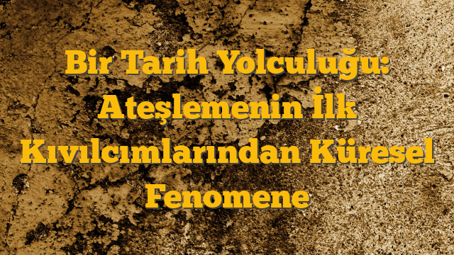 Bir Tarih Yolculuğu: Ateşlemenin İlk Kıvılcımlarından Küresel Fenomene