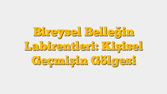 Bireysel Belleğin Labirentleri: Kişisel Geçmişin Gölgesi