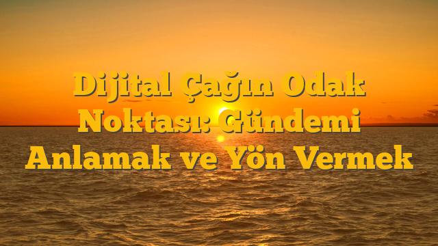 Dijital Çağın Odak Noktası: Gündemi Anlamak ve Yön Vermek