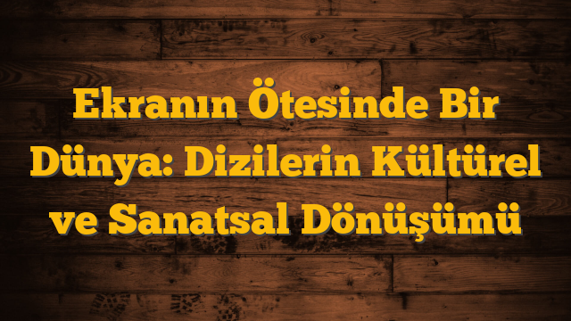 Ekranın Ötesinde Bir Dünya: Dizilerin Kültürel ve Sanatsal Dönüşümü
