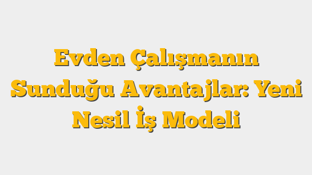 Evden Çalışmanın Sunduğu Avantajlar: Yeni Nesil İş Modeli