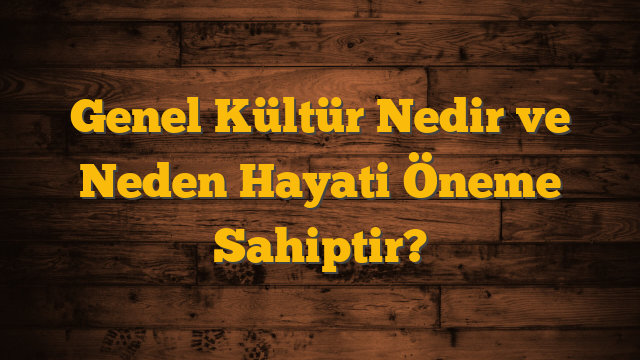 Genel Kültür Nedir ve Neden Hayati Öneme Sahiptir?