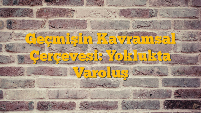 Geçmişin Kavramsal Çerçevesi: Yoklukta Varoluş