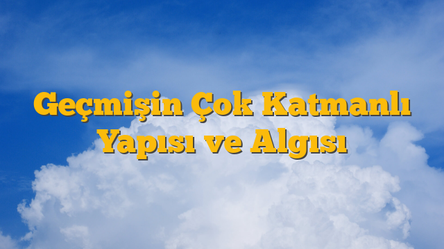 Geçmişin Çok Katmanlı Yapısı ve Algısı