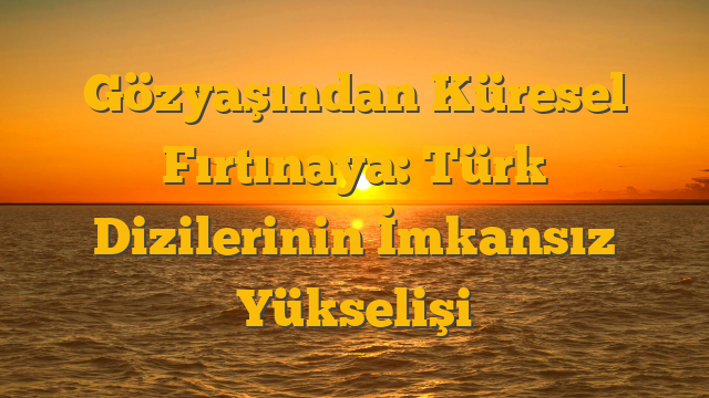 Gözyaşından Küresel Fırtınaya: Türk Dizilerinin İmkansız Yükselişi