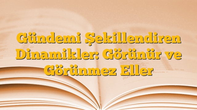Gündemi Şekillendiren Dinamikler: Görünür ve Görünmez Eller