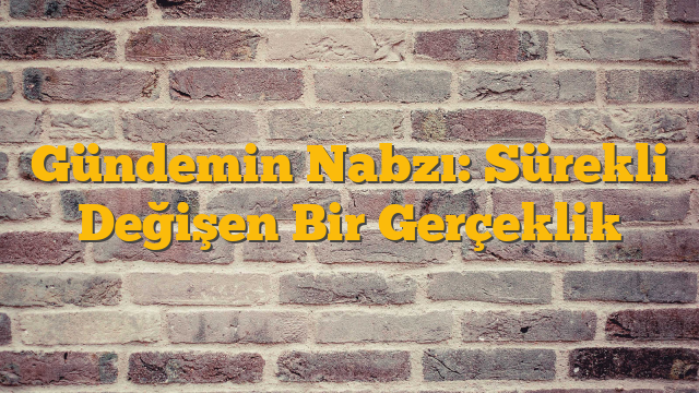Gündemin Nabzı: Sürekli Değişen Bir Gerçeklik