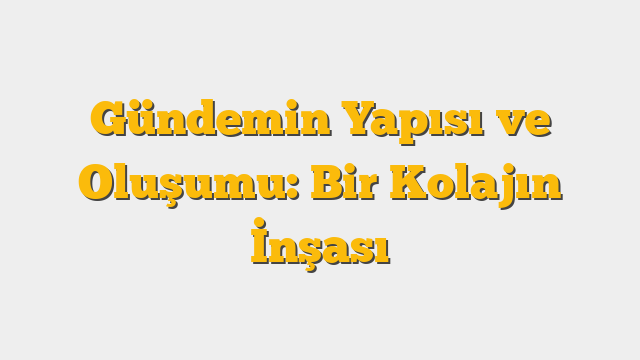 Gündemin Yapısı ve Oluşumu: Bir Kolajın İnşası