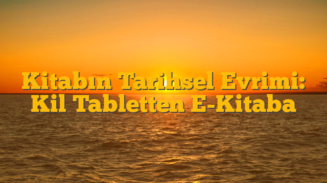 Kitabın Tarihsel Evrimi: Kil Tabletten E-Kitaba