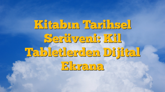 Kitabın Tarihsel Serüveni: Kil Tabletlerden Dijital Ekrana