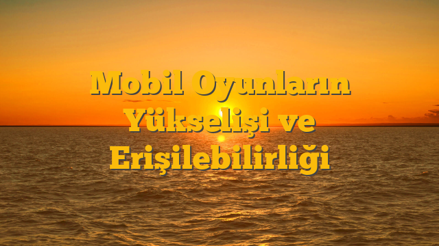 Mobil Oyunların Yükselişi ve Erişilebilirliği