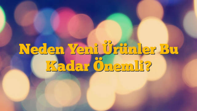 Neden Yeni Ürünler Bu Kadar Önemli?