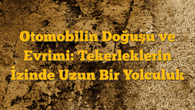 Otomobilin Doğuşu ve Evrimi: Tekerleklerin İzinde Uzun Bir Yolculuk