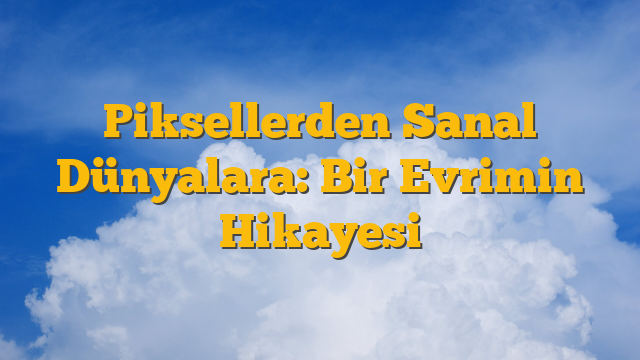 Piksellerden Sanal Dünyalara: Bir Evrimin Hikayesi
